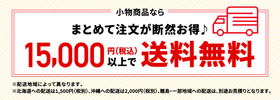 小物商品なら　まとめて注文が断然お得♪　15,000円（税込）以上で送料無料　※配送地域によって異なります。※北海道への配送は1,500円（税込）の送料、沖縄への配送は2,000円（税別）、離島・一部地域への配送は別途お見積りとなります。